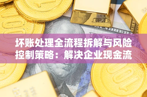 武汉坏账处理全流程拆解与风险控制策略：解决企业现金流顽疾的实战指南