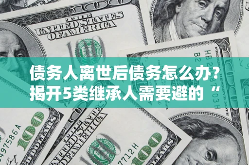 武汉债务人离世后债务怎么办？揭开5类继承人需要避的“坑”