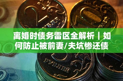 武汉离婚时债务雷区全解析｜如何防止被前妻/夫坑惨还债？